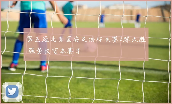 第五冠北京国安足协杯决赛3球大胜 强势收官本赛季